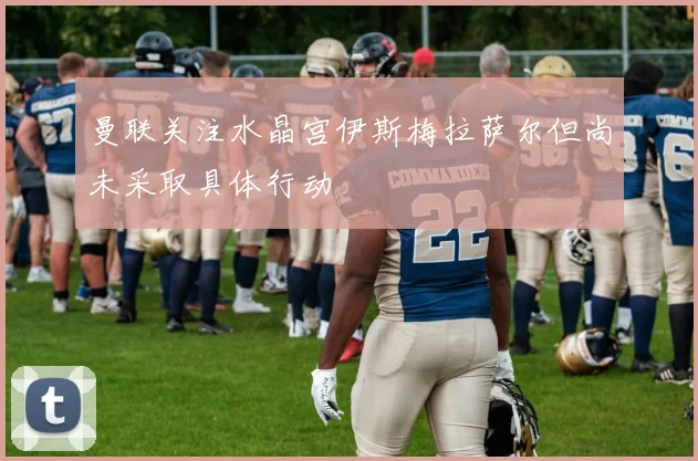曼联关注水晶宫伊斯梅拉萨尔但尚未采取具体行动