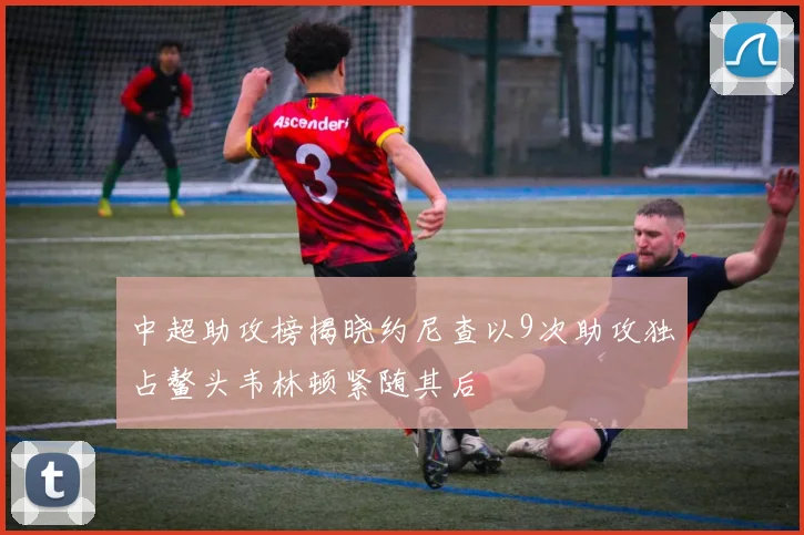 中超助攻榜揭晓约尼查以9次助攻独占鳌头韦林顿紧随其后