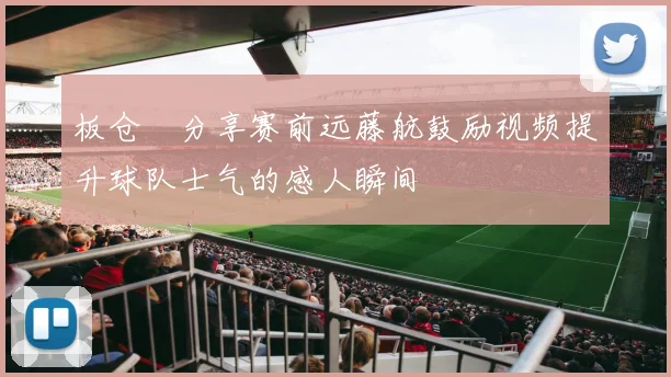 板仓滉分享赛前远藤航鼓励视频提升球队士气的感人瞬间