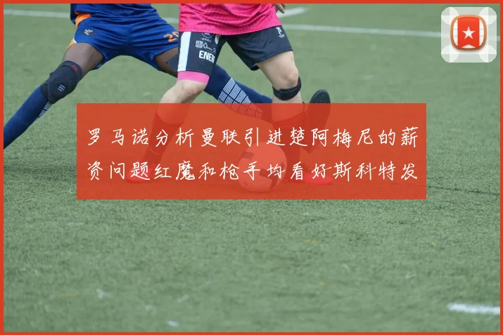 罗马诺分析曼联引进楚阿梅尼的薪资问题红魔和枪手均看好斯科特发展潜力