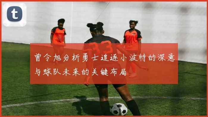 曾令旭分析勇士追逐小波特的深意与球队未来的关键布局