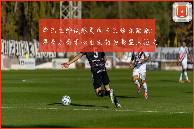 毕巴主帅谈球员向卡瓦哈尔致敬：尊重永存于心自发行为彰显人性之美