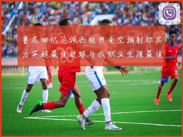 鲁尼回忆范佩西经典凌空抽射称其为英超最佳进球与我职业生涯最佳传球结合