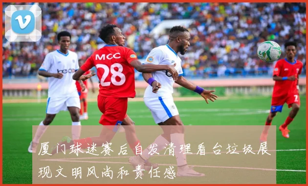 厦门球迷赛后自发清理看台垃圾展现文明风尚和责任感