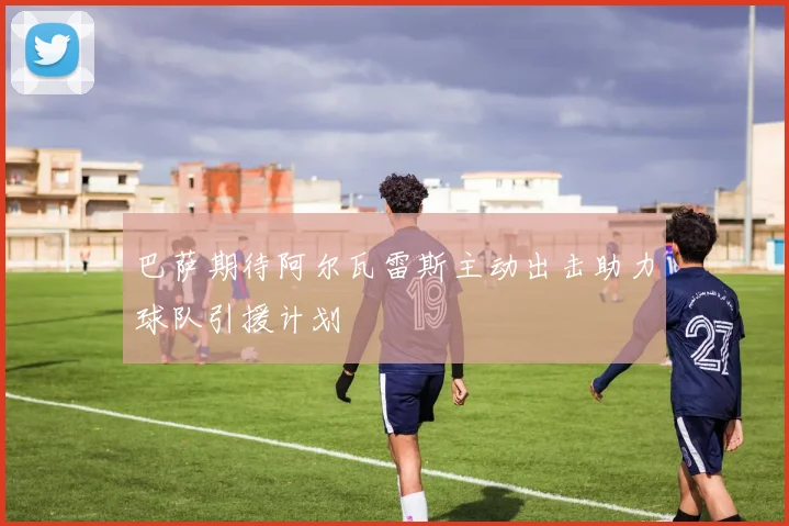 巴萨期待阿尔瓦雷斯主动出击助力球队引援计划