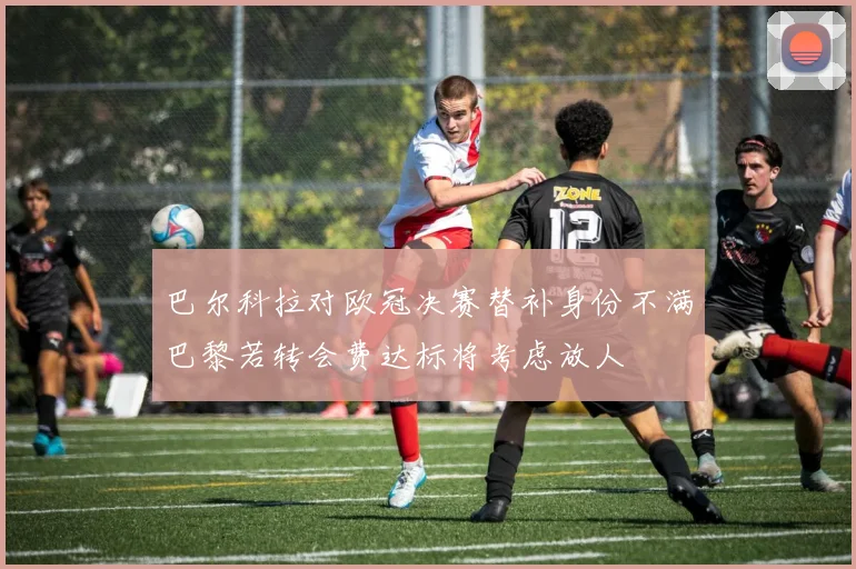 巴尔科拉对欧冠决赛替补身份不满巴黎若转会费达标将考虑放人