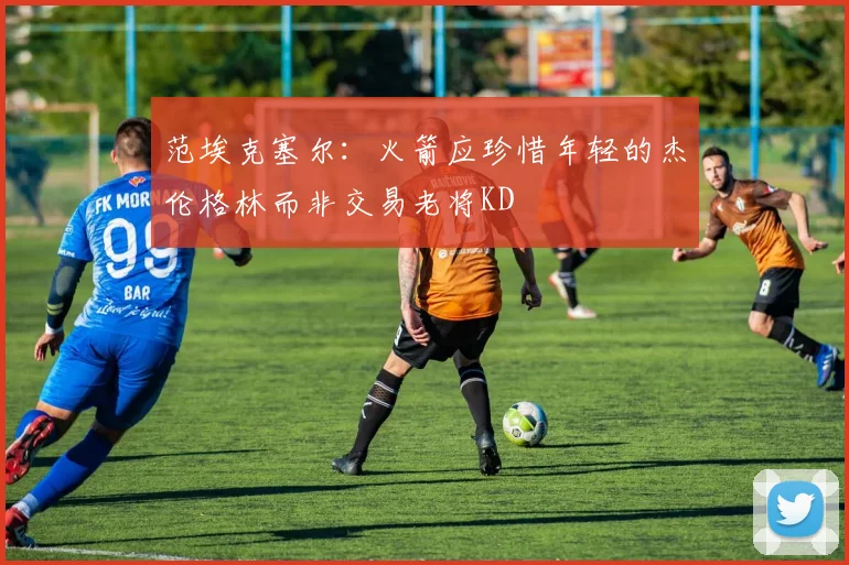 范埃克塞尔：火箭应珍惜年轻的杰伦格林而非交易老将KD