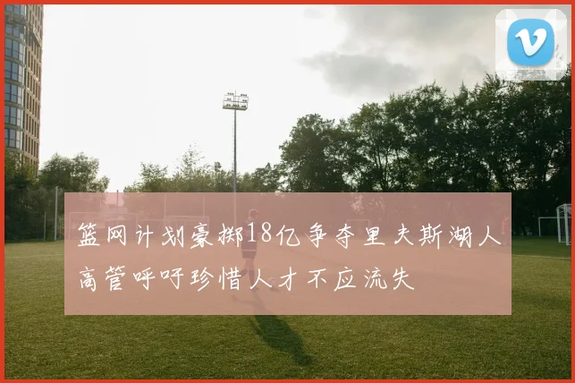 篮网计划豪掷18亿争夺里夫斯湖人高管呼吁珍惜人才不应流失