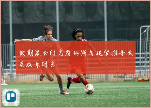假期聚会时光詹姆斯与追梦携手共度欢乐时光