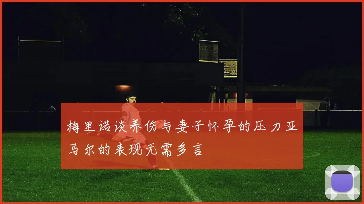 梅里诺谈养伤与妻子怀孕的压力亚马尔的表现无需多言