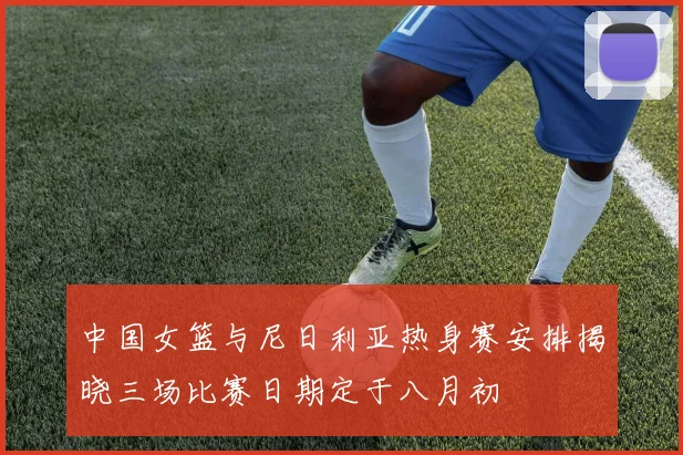 中国女篮与尼日利亚热身赛安排揭晓三场比赛日期定于八月初