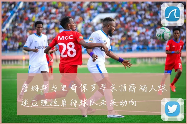 詹姆斯与里奇保罗寻求顶薪湖人球迷应理性看待球队未来动向