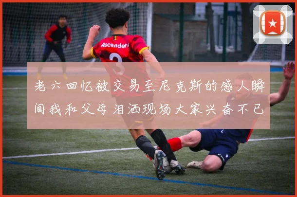 老六回忆被交易至尼克斯的感人瞬间我和父母泪洒现场大家兴奋不已