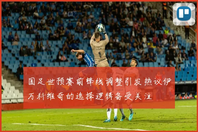 国足世预赛前锋线调整引发热议伊万科维奇的选择逻辑备受关注