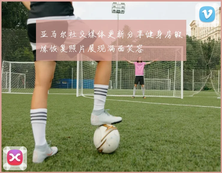 亚马尔社交媒体更新分享健身房锻炼恢复照片展现满面笑容