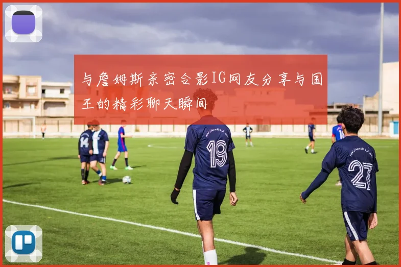 与詹姆斯亲密合影IG网友分享与国王的精彩聊天瞬间