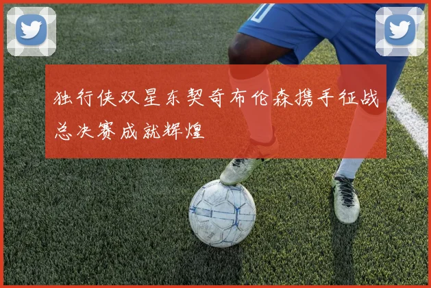 独行侠双星东契奇布伦森携手征战总决赛成就辉煌