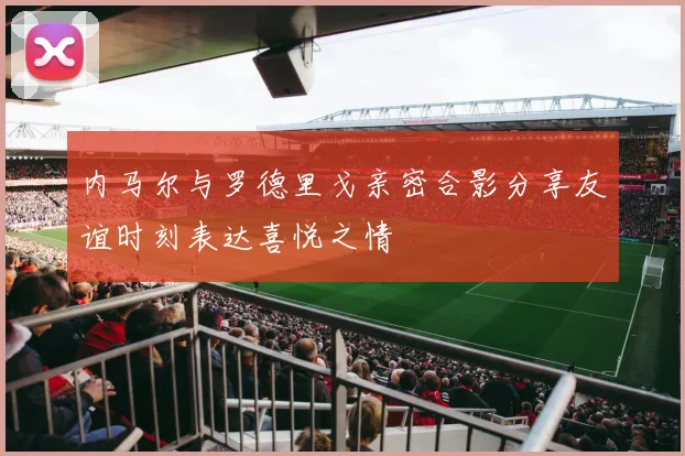 内马尔与罗德里戈亲密合影分享友谊时刻表达喜悦之情