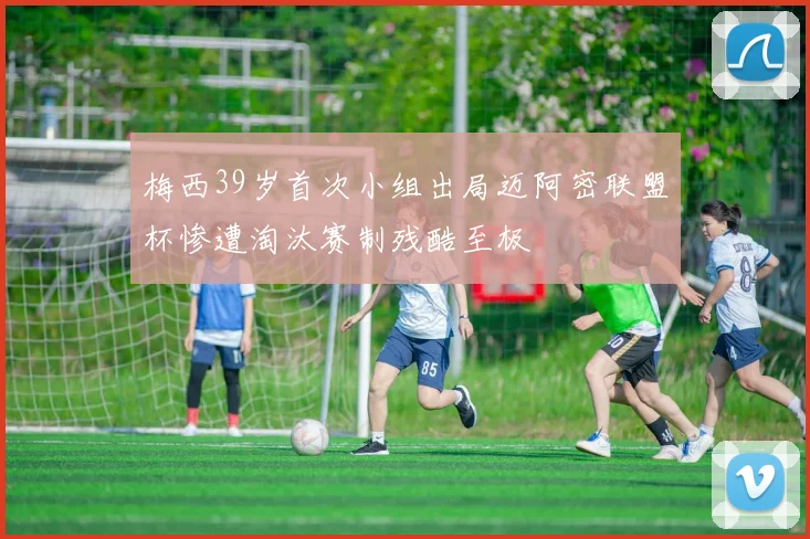 梅西39岁首次小组出局迈阿密联盟杯惨遭淘汰赛制残酷至极