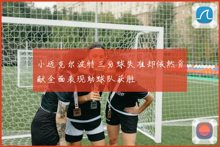 小迈克尔波特三分球失准却依然贡献全面表现助球队获胜
