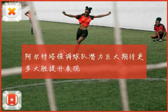 阿尔特塔强调球队潜力巨大期待更多大胜提升表现