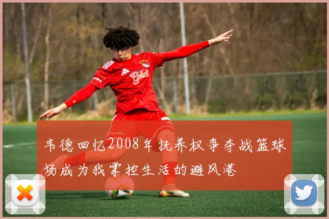 韦德回忆2008年抚养权争夺战篮球场成为我掌控生活的避风港