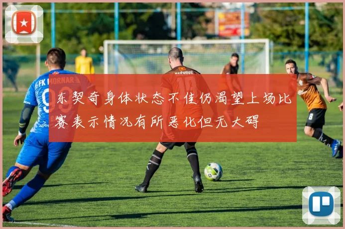 东契奇身体状态不佳仍渴望上场比赛表示情况有所恶化但无大碍