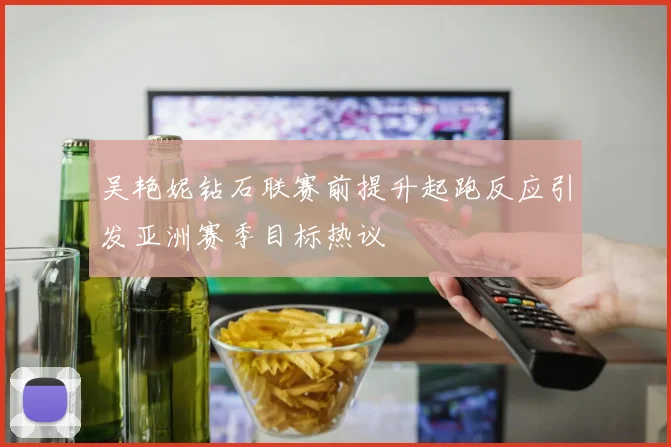吴艳妮钻石联赛前提升起跑反应引发亚洲赛季目标热议