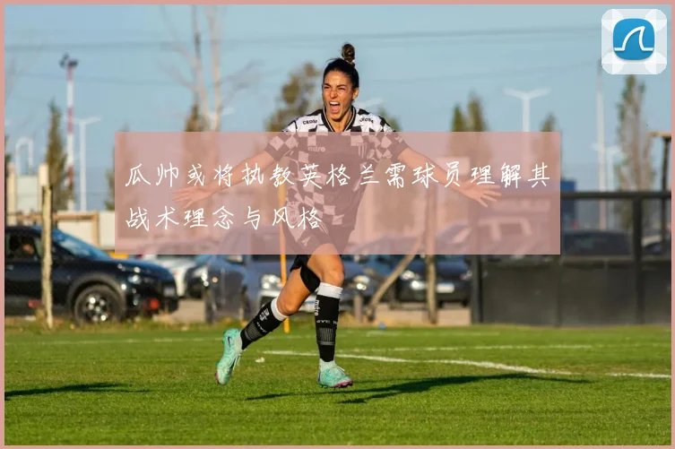 瓜帅或将执教英格兰需球员理解其战术理念与风格