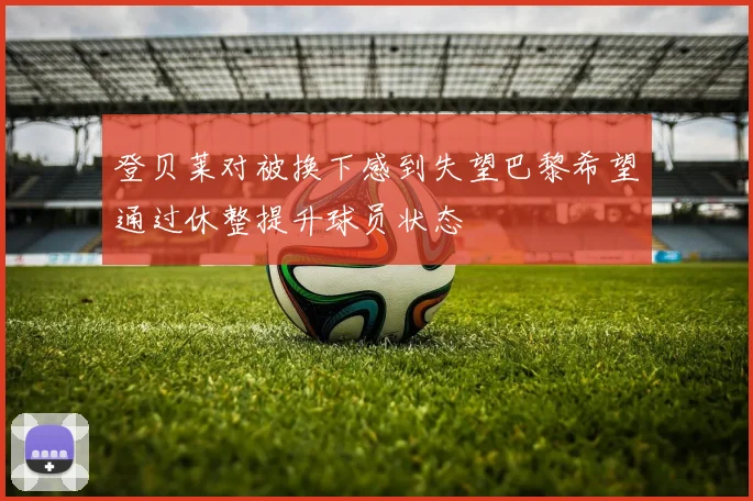 登贝莱对被换下感到失望巴黎希望通过休整提升球员状态