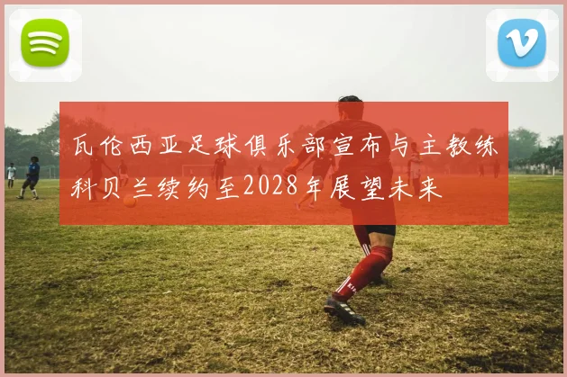 瓦伦西亚足球俱乐部宣布与主教练科贝兰续约至2028年展望未来