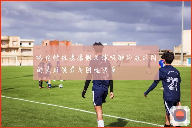 略伦特社媒感慨足球唤醒民族认同的美好场景与团结力量