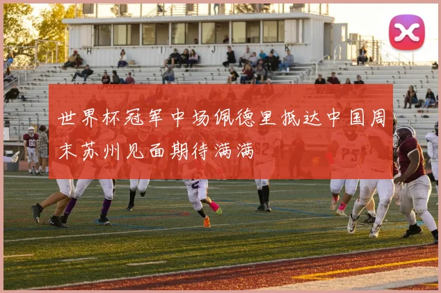 世界杯冠军中场佩德里抵达中国周末苏州见面期待满满