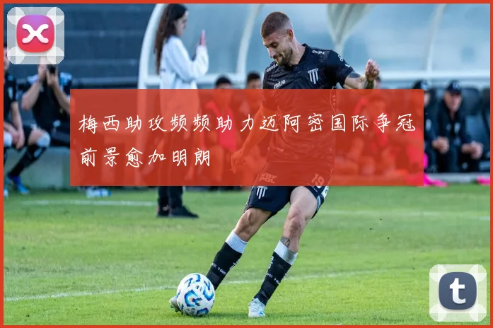 梅西助攻频频助力迈阿密国际争冠前景愈加明朗